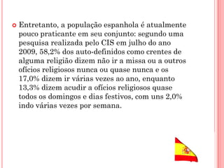  Entretanto, a população espanhola é atualmente
pouco praticante em seu conjunto: segundo uma
pesquisa realizada pelo CIS em julho do ano
2009, 58,2% dos auto-definidos como crentes de
alguma religião dizem não ir a missa ou a outros
ofícios religiosos nunca ou quase nunca e os
17,0% dizem ir várias vezes ao ano, enquanto
13,3% dizem acudir a ofícios religiosos quase
todos os domingos e dias festivos, com uns 2,0%
indo várias vezes por semana.
 