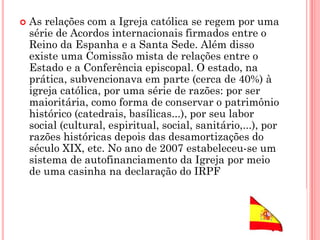  As relações com a Igreja católica se regem por uma
série de Acordos internacionais firmados entre o
Reino da Espanha e a Santa Sede. Além disso
existe uma Comissão mista de relações entre o
Estado e a Conferência episcopal. O estado, na
prática, subvencionava em parte (cerca de 40%) à
igreja católica, por uma série de razões: por ser
maioritária, como forma de conservar o patrimônio
histórico (catedrais, basílicas...), por seu labor
social (cultural, espiritual, social, sanitário,...), por
razões históricas depois das desamortizações do
século XIX, etc. No ano de 2007 estabeleceu-se um
sistema de autofinanciamento da Igreja por meio
de uma casinha na declaração do IRPF
 