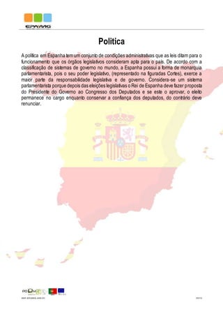 IMP.EPAMG.045-01 10/13
Politica
A política em Espanha tem um conjunto de condições administrativas que as leis ditam para o
funcionamento que os órgãos legislativos consideram apta para o país. De acordo com a
classificação de sistemas de governo no mundo, a Espanha possui a forma de monarquia
parlamentarista, pois o seu poder legislativo, (representado na figuradas Cortes), exerce a
maior parte da responsabilidade legislativa e de governo. Considera-se um sistema
parlamentarista porque depois das eleições legislativas o Rei de Espanha deve fazer proposta
do Presidente do Governo ao Congresso dos Deputados e se este o aprovar, o eleito
permanece no cargo enquanto conservar a confiança dos deputados, do contrário deve
renunciar.
 