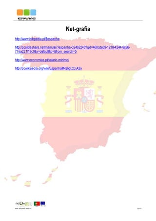 IMP.EPAMG.045-01 13/13
Net-grafia
http://www.infopedia.pt/$espanha
http://pt.slideshare.net/mamute7/espanha-32462248?qid=468cde39-1218-4244-9c96-
77ea221f19c0&v=default&b=&from_search=5
http://www.economias.pt/salario-minimo/
http://pt.wikipedia.org/wiki/Espanha#Religi.C3.A3o
 