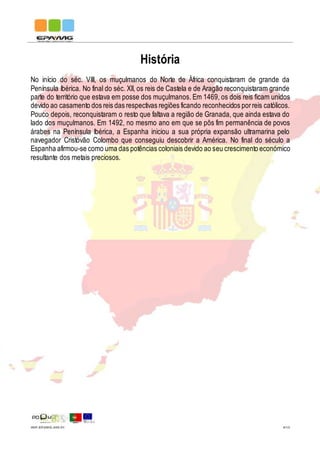 IMP.EPAMG.045-01 4/13
História
No início do séc. VIII, os muçulmanos do Norte de África conquistaram de grande da
Península Ibérica. No final do séc. XII, os reis de Castela e de Aragão reconquistaram grande
parte do território que estava em posse dos muçulmanos. Em 1469, os dois reis ficam unidos
devido ao casamento dos reis das respectivas regiões ficando reconhecidos porreis católicos.
Pouco depois, reconquistaram o resto que faltava a região de Granada, que ainda estava do
lado dos muçulmanos. Em 1492, no mesmo ano em que se pôs fim permanência de povos
árabes na Península Ibérica, a Espanha iniciou a sua própria expansão ultramarina pelo
navegador Cristóvão Colombo que conseguiu descobrir a América. No final do século a
Espanha afirmou-se como uma das potências coloniais devido ao seu crescimento económico
resultante dos metais preciosos.
 