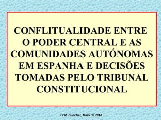 CONFLITUALIDADE ENTRE  O PODER CENTRAL E AS COMUNIDADES AUTÓNOMAS EM ESPANHA E DECISÕES TOMADAS PELO TRIBUNAL CONSTITUCIONAL LFM, Funchal, Maio de 2010 