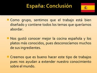  Como grupo, sentimos que el trabajo está bien
diseñado y contiene todos los temas que queríamos
abordar.
 Nos gustó conocer mejor la cocina española y los
platos más conocidos, pues desconocíamos muchos
de sus ingredientes.
 Creemos que es bueno hacer este tipo de trabajos
pues nos ayudan a extender nuestro conocimiento
sobre el mundo.
 