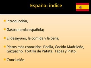  Introducción;
 Gastronomía española;
 El desayuno, la comida y la cena;
 Platos más conocidos: Paella, Cocido Madrileño,
Gazpacho, Tortilla de Patata, Tapas y Pisto;
 Conclusión.
 