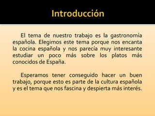 El tema de nuestro trabajo es la gastronomía
española. Elegimos este tema porque nos encanta
la cocina española y nos parecía muy interesante
estudiar un poco más sobre los platos más
conocidos de España.
Esperamos tener conseguido hacer un buen
trabajo, porque esto es parte de la cultura española
y es el tema que nos fascina y despierta más interés.
 