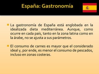  La gastronomía de España está englobada en la
idealizada dieta mediterránea. Aunque, como
ocurre en cada país, tanto en la zona latina como en
la árabe, no se ajusta a sus parámetros.
 El consumo de carnes es mayor que el considerado
ideal y, por ende, es menor el consumo de pescados,
incluso en zonas costeras.
 