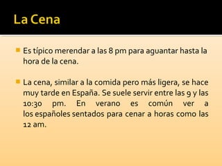  Es típico merendar a las 8 pm para aguantar hasta la
hora de la cena.
 La cena, similar a la comida pero más ligera, se hace
muy tarde en España. Se suele servir entre las 9 y las
10:30 pm. En verano es común ver a
los españoles sentados para cenar a horas como las
12 am.
 