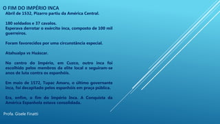 O FIM DO IMPÉRIO INCA
Profa. Gisele Finatti
Abril de 1532, Pizarro partiu da América Central.
180 soldados e 37 cavalos.
Esperava derrotar o exército inca, composto de 100 mil
guerreiros.
Foram favorecidos por uma circunstância especial.
Atahualpa vs Huáscar.
No centro do Império, em Cuzco, outro inca foi
escolhido pelos membros da elite local e seguiram-se
anos de luta contra os espanhóis.
Em maio de 1572, Tupac Amaru, o último governante
inca, foi decapitado pelos espanhóis em praça pública.
Era, enfim, o fim do Império Inca. A Conquista da
América Espanhola estava consolidada.
 