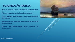COLONIZAÇÃO INGLESA
Profa. Gisele Finatti
Processo iniciado por um ato oficial da rainha Elisabeth
I.
Primeira ocupação no atual estado da Virgínia
1620 – chegada do Mayflower – imigrantes calvinistas
perseguidos
Inicialmente com ajuda dos nativos, criação do Dia de
Ação de Graças.
Colônias de Massachusetts eram colônias de
povoamento.
 