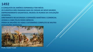 1492
A CONQUISTA DA AMÉRICA ESPANHOLA TEM INÍCIO.
OS EUROPEUS NÃO PARARAM MAIS DE CHEGAR AO NOVO MUNDO.
EMPREENDIMENTO GIGANTESCO, MUDOU OS RUMOS DA CIVILIZAÇÃO
OCIDENTAL.
DIRETAMENTE RELACIONADA A EXPANSÃO MARÍTIMA E COMERCIAL
LEVADA A CABO PELOS PAÍSES IBÉRICOS
PERDA DE MILHÕES DE VIDAS E EXTERMÍNIO COMPLETO DE MUITAS
CIVILIZAÇÕES INDÍGENAS
Profa. Gisele Finatti
 
