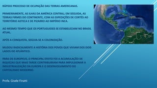 RÁPIDO PROCESSO DE OCUPAÇÃO DAS TERRAS AMERICANAS.
PRIMEIRAMENTE, AS ILHAS DA AMÉRICA CENTRAL; EM SEGUIDA, AS
TERRAS FIRMES DO CONTINENTE, COM AS EXPEDIÇÕES DE CORTÉS AO
TERRITÓRIO ASTECA E DE PIZARRO AO IMPÉRIO INCA.
AO MESMO TEMPO QUE OS PORTUGUESES SE ESTABELECIAM NO BRASIL
ATUAL.
APÓS A CONQUISTA, SEGUIA-SE A COLONIZAÇÃO.
MUDOU RADICALMENTE A HISTÓRIA DOS POVOS QUE VIVIAM DOS DOIS
LADOS DO ATLÂNTICO.
PARA OS EUROPEUS, O PRINCIPAL EFEITO FOI A ACUMULAÇÃO DE
RIQUEZAS QUE MAIS TARDE CONTRIBUIRIAM PARA IMPULSIONAR A
INDUSTRIALIZAÇÃO DA EUROPA E O DESENVOLVIMENTO DO
CAPITALISMO MODERNO.
Profa. Gisele Finatti
 