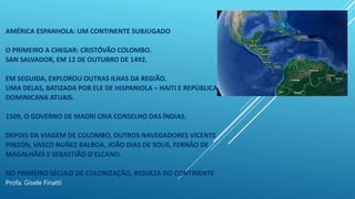 AMÉRICA ESPANHOLA: UM CONTINENTE SUBJUGADO
O PRIMEIRO A CHEGAR: CRISTÓVÃO COLOMBO.
SAN SALVADOR, EM 12 DE OUTUBRO DE 1492.
EM SEGUIDA, EXPLOROU OUTRAS ILHAS DA REGIÃO.
UMA DELAS, BATIZADA POR ELE DE HISPANIOLA – HAITI E REPÚBLICA
DOMINICANA ATUAIS.
1509, O GOVERNO DE MADRI CRIA CONSELHO DAS ÍNDIAS.
DEPOIS DA VIAGEM DE COLOMBO, OUTROS NAVEGADORES VICENTE
PINZÓN, VASCO NUÑEZ BALBOA, JOÃO DIAS DE SOLIS, FERNÃO DE
MAGALHÃES E SEBASTIÃO D’ELCANO.
NO PRIMEIRO SÉCULO DE COLONIZAÇÃO, RIQUEZA DO CONTINENTE
Profa. Gisele Finatti
 