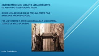 COLOMBO MORREU EM 1506,ATÉ O ÚLTIMO MOMENTO,
ELE ACREDITOU TER CHEGADO ÀS ÍNDIAS.
O ERRO SERIA CORRIGIDO LOGO APÓS SUA MORTE PELO
NAVEGANTE AMÉRICO VESPÚCIO.
POR MUITO TEMPO A AMÉRICA CONTINUARIA A SER CHAMADA
TAMBÉM DE ÍNDIAS OCIDENTAIS.
Profa. Gisele Finatti
 