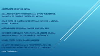 A DESTRUIÇÃO DO IMPÉRIO ASTECA
NESSA REGIÃO OS ESPANHÓIS EXPLORARAM O OURO DE SUPERFÍCIE,
VALENDO-SE DO TRABALHO FORÇADO DOS NATIVOS.
COM O TEMPO E O ESGOTAMENTO DO METAL, O INTERESSE SE VOLTARIA
PARA O CONTINENTE.
AS PRIMEIRAS BASES NO ATUAL PANAMÁ, A PARTIR DE 1509.
EXPEDIÇÕES DE CONQUISTA PARA O NORTE, ATÉ A REGIÃO DA ATUAL
NICARÁGUA, E PARA O SUL, EM DIREÇÃO AO IMPÉRIO INCA.
HERNÁN CORTÉS, CHEGOU À AMÉRICA EM 1504.
EM MENOS DE DUAS DÉCADAS, SE TRANSFORMARIA NUM DOS
CONQUISTADORES MAIS RICOS E PODEROSOS DO CONTINENTE.
Profa. Gisele Finatti
 