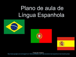 Fonte das imagens:  http://www.google.com.br/images?um=1&hl=pt-BR&tbs=isch:1&q=bandeira+da+espanha+e+do+brasil+juntas&sa=N&start=72&ndsp=18   Plano de aula de Língua Espanhola  