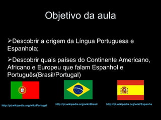 Objetivo da aula Descobrir a origem da Língua Portuguesa e Espanhola; Descobrir quais países do Continente Americano, Africano e Europeu que falam Espanhol e Português(Brasil/Portugal) http://pt.wikipedia.org/wiki/Brasil   http://pt.wikipedia.org/wiki/Espanha   http://pt.wikipedia.org/wiki/Portugal   