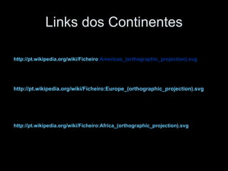 Links dos Continentes http://pt.wikipedia.org/wiki/Ficheiro :Americas_(orthographic_projection).svg   http://pt.wikipedia.org/wiki/Ficheiro:Europe_(orthographic_projection).svg http://pt.wikipedia.org/wiki/Ficheiro:Africa_(orthographic_projection).svg   