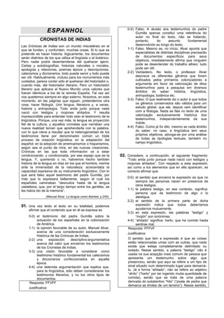 0-0) Falso. A alusão aos testemunhos do padre
                  ESPANHOL                                                  Gumilla apenas constitui uma referência do
                                                                            autor no final do texto, não se tratando,
             CRONISTAS DE INDIAS                                            portanto,      do      assunto       fundamental
Las Crónicas de Indias son un mundo misceláneo en el                        desenvolvido ao longo do texto.
que se funden, y confunden, muchas cosas. Si lo que se                 1-1) Falso. Mesmo se, no início, Alvar aponta que
pretende es hacer historia, lógicamente, los documentos                     especialistas de distintas disciplinas precisarão
serán distintos de los que utiliza el lingüista o el botánico.              de documentos específicos para seus
Pero nadie podrá desentenderse del quehacer ajeno.                          objetivos, imediatamente afirma que ninguém
Cartas y autobiografías, historias naturales o morales,                     pode se desentender do trabalho alheio: tudo
apologías y relaciones, poemas épicos y descripciones,                      pode ser útil.
catecismos y diccionarios, todo puede servir y todo puede              2-2) Verdadeiro. No texto, o professor Alvar
ser útil. Habitualmente, incluso para los monumentos más                    descreve os diferentes gêneros que foram
cuidados, parece contar sólo el quehacer del historiador o,                 cultivados pelos primeiros colonizadores e
cuando más, del historiador literario. Pero un historiador                  argumenta em favor da valorização de ditos
literario que aplicara al Nuevo Mundo unos valores que                      testemunhos para a pesquisa em diversos
fueran idénticos a los de la remota España. Tal vez así                     âmbitos do saber: história, lingüística,
nos quedemos siempre en algo externo. Nosotros, en este                     antropologia, botânica etc.
momento, en las páginas que siguen, pretendemos otra                   3-3) Falso. O que realmente diz o autor é que todos
cosa: hacer filología. Unir lengua, literatura y, a veces,                  os gêneros conservados são válidos para um
historia y antropología. Todo anda junto porque nada                        estudo global, que ele, depois vem identificar
nació con testigos y mojones ahitados. Y resulta                            com a filologia. Nada se fala no texto de uma
imprescindible para entender todo esto el testimonio de la                  valorização exclusivamente histórica dos
lingüística. Porque, una vez más, la lengua es proyección                   testemunhos, independentemente da sua
fiel de la cultura, y aquellos cronistas que narraban una                   índole.
nueva realidad tenían que aprehenderla con la palabra,                 4-4) Falso. Como já foi dito, mesmo se cada âmbito
con lo que viene a resultar que la heterogeneidad de los                    do saber, no caso, a lingüística tem seus
testimonios tiene por denominador común un triple                           próprios objetivos, advoga-se por uma análise
proceso de creación lingüística: en la adaptación del                       de todas as tipologias textuais, também no
español; en la adopción de americanismos o hispanismos,                     campo lingüístico.
según sea el punto de mira; en las nuevas creaciones.
Crónicas en las que toda información va a estar
condicionando, y condicionada, por ese espejo que es la            02. Considere, a continuación, el siguiente fragmento:
lengua. Y, queriendo o no, habremos hecho también                      “Todo anda junto porque nada nació con testigos y
historia de la lengua en días en los que el hombre, inerme             mojones ahitados”. Con respecto a esta expresión,
ante la inmensidad de la naturaleza, acrecentaba la                    así como a los elementos que en ella aparecen, es
capacidad expresiva de su instrumento lingüístico. Con lo              correcto afirmar que:
que será falso aquel testimonio del padre Gumilla, por
más que lo expresara bellamente, según el cual los                     0-0) el sentido que encierra la expresión es que no
españoles caminaban “desnudos hasta de la lengua                             siempre las personas nacen en presencia de
castellana, que, por el largo tiempo entre los gentiles, se                  otros testigos.
les había ido de la memoria”.                                          1-1) la palabra testigo, en ese contexto, significa:
                                                                             persona que da testimonio de algo o lo
                 (Manuel Alvar. La lengua como libertad, p.249).             atestigua.
                                                                       2-2) el sentido de la primera parte de dicha
01. Una vez leído el texto en su totalidad, podemos                          expresión indica que todos deberíamos
     afirmar que el contenido que en él se expresa es                        ayudarnos mutuamente.
                                                                       3-3) en esta expresión, las palabras “testigo” y
     0-0) el testimonio del padre Gumilla sobre la                           “mojón” son sinónimas.
           actuación de los españoles en la colonización               4-4) “ahitado” significa: harto, que ha comido hasta
           de América.                                                       sentirse mal.
     1-1) la opinión favorable de su autor, Manuel Alvar,              Resposta: FFFVF
           acerca de una consideración exclusivamente                  Justificativa:
           histórica de las Crónicas de Indias.
     2-2) una       exposición     descriptivo-argumentativa           O sentido que tem a expressão é que as coisas
           acerca del valor que encierran los testimonios              estão relacionadas umas com as outras, que nada
           de los Cronistas de Indias.                                 existe que esteja completamente delimitado ou
     3-3) una visión favorable a considerar como                       isolado. Nesse sentido, a palavra “testigo” não é
           testimonio histórico fundamental los catecismos             usada na sua acepção mais comum de pessoa que
           y diccionarios confeccionados en aquella                    apresenta um testemunho sobre algo que
           época.                                                      presenciou, senão que aqui se refere a um tipo de
     4-4) una detenida argumentación que explica que,                  sinal situado num determinado lugar para demarcá-
           para la lingüística, sólo deben considerarse los            lo. Já a forma “ahitado”, não se refere ao adjetivo
           testimonios literarios, y no los otros tipos de             “ahíto” (“harto” por ter ingerido muita quantidade de
           documentos.                                                 comida), senão que se trata de uma palavra
     Resposta: FFVFF                                                   derivada do substantivo “hito” (“poste de pedra que
                                                                       demarca as limites de um terreno”). Nesse sentido,
     Justificativa:
 