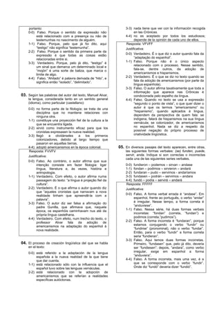 portanto:                                                    3-3) nada tiene que ver con la información recogida
    0-0) Falso. Porque o sentido da expressão não                      en las Crónicas.
         está relacionado com a presença ou não de               4-4) no es aceptado por todos los estudiosos;
         testemunhas no nascimento de alguém.                          depende de la opinión de cada uno de ellos.
    1-1) Falso. Porque, pelo que já foi dito, aqui               Resposta: VFVFF
         “testigo” não significa “testemunha”.                   Justificativa:
    2-2) Falso. Porque o sentido da primeira parte da
         expressão é que todas as coisas estão                   0-0) Verdadeiro. É o que diz o autor quando fala da
         relacionadas entre si.                                        “adaptação do espanhol”.
    3-3) Verdadeiro. Porque, pelo já dito, “testigo” é           1-1) Falso. Porque não é o único aspecto
         um sinal que demarca um determinado local e                   relacionado com o processo. Nesse sentido,
         “mojón” é uma sorte de baliza, que marca o                    fala-se, dentre outros, da adoção de
         limite de algo.                                               americanismos e hispanismos.
    4-4) Falso. “Ahitado” é palavra derivada de “hito”, e        2-2) Verdadeiro. É o que se diz no texto quando se
         significa então “isolado”, “delimitado”.                      fala da adoção de americanismos (por parte da
                                                                       língua espanhola).
                                                                 3-3) Falso. O autor afirma taxativamente que toda a
                                                                       informação que aparece nas Crônicas é
03. Según las palabras del autor del texto, Manuel Alvar,              condicionada pelo espelho da língua.
    la lengua, considerada tanto en un sentido general           4-4) Falso. Quando no texto se usa a expressão
    (idioma), como particular (castellano):                            “segundo o ponto de vista”, o que quer dizer o
    0-0) no forma parte de la filología; se trata de una               autor é que os termos “americanismo” ou
          disciplina que no mantiene relaciones con                    “hispanismo”, quando aplicados à língua,
          ninguna otra.                                                dependem da perspectiva de quem fala: se
    1-1) constituye una proyección fiel de la cultura a la             indígena, falará de hispanismos na sua língua
          que se encuentra ligada.                                     vernácula; se colonizador, de americanismos
    2-2) sirvió como instrumento eficaz para que los                   no espanhol. Nada se diz a respeito da
          cronistas expresasen la nueva realidad.                      possível negação do próprio processo de
    3-3) llegó      a  olvidárseles    a  los    primeros              criatividade lingüística.
          colonizadores, debido al largo tiempo que
          pasaron en aquellas tierras.
    4-4) adoptó americanismos en la época colonial.          05. En diversos pasajes del texto aparecen, entre otras,
    Resposta: FVVFV                                              las siguientes formas verbales: (se) funden, puede,
    Justificativa:                                               servir, anda. Indique si son correctas o incorrectas
                                                                 cada una de las siguientes series verbales.
    0-0) Falso. Ao contrário, o autor afirma que sua
          intenção consiste em fazer filologia: ligar            0-0) fundieron – podemos – sirvan – andase
          língua, literatura e, às vezes, história e             1-1) fondan – podimos – sirvieron – andará
          antropologia.                                          2-2) fundaran – pudo – servimos - andaríamos
    1-1) Verdadeiro. Com efeito, o autor afirma numa             3-3) fundasen – podrán – servimos – andara
          passagem do texto: “a língua é projeção fiel da        4-4) fundó – podía – servirá – andará
          cultura”.                                              Resposta: FFFFF
    2-2) Verdadeiro. É o que afirma o autor quando diz           Justificativa:
          que “aqueles cronistas que narravam a nova
          realidade tinham que apreendê-la com a                 0-0) Falso. A forma verbal errada é “andase”. Em
          palavra”.                                                    espanhol, frente ao português, o verbo “andar”
    3-3) Falso. O autor diz ser falsa a afirmação do                   é irregular. Nesse tempo, a forma correta é
          padre Gunilla, que afirmava que, naquela                     “anduviese”.
          época, os espanhóis caminhavam nus até da              1-1) Falso. Nessa série, há duas formas verbais
          própria língua castelhana.                                   incorretas: “fondan” (correta, “fundan”) e
    4-4) Verdadeiro. Com efeito, num trecho do texto, o                podimos (correta,”pudimos”).
          professor Alvar fala da adoção de                      2-2) Falso. A forma incorreta é “fundaran”, porque
          americanismos na adaptação do espanhol à                     estamos conjugando o verbo “fundir” ou
          nova realidade.                                              “fundirse” (pronominal), não o verbo “fundar”.
                                                                       Então, para o verbo “fundir” a forma correta
                                                                       seria “fundieran”.
                                                                 3-3) Falso. Aqui temos duas formas incorretas.
04. El proceso de creación lingüística del que se habla                Primeiro, “fundasen” que, pelo já dito, deveria
    en el texto:                                                       ser “fundiesen”; depois, “andara”, como verbo
    0-0) está referido a la adaptación de la lengua                    irregular, exige em espanhol a forma
         española a la nueva realidad de la que tiene                  “anduviera”.
         que dar cuenta.                                         4-4) Falso. A forma incorreta, mais uma vez, é a
    1-1) está relacionado sólo con la influencia que el                que se corresponde com o verbo “fundir”.
         español tuvo sobre las lenguas vernáculas.                    Onde diz “fundó” deveria dizer “fundió”.
    2-2) está relacionado con la adopción de
         americanismos que se referían a realidades
         específicas autóctonas.
 