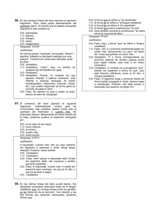 06. En las primeras líneas del texto aparece el siguiente      0-0)  la forma que se refiere a “los españoles”.
    fragmento: “Pero nadie podrá desentenderse del             1-1)  la forma se se refiere a “la lengua castellana”.
    quehacer ajeno”. El sentido que la palabra subrayada       2-2)  la forma les se refiere a “los españoles”.
    adquiere en ese contexto es:                               3-3)  la forma que podría sustituirse por “la cual”.
                                                               4-4)  sería también correcta la construcción “se había
    0-0) actividades.                                                ido de la memoria de ellos”.
    1-1) labores.                                              Resposta: FFVVF
    2-2) trabajos.
    3-3) obras.                                                Justificativa:
    4-4) obligaciones.                                         0-0) Falso. Aqui, a forma “que” se refere a “lengua
    Resposta: VVVVF                                                  castellana”
                                                               1-1) Falso. “Se” é o pronome diretamente ligado ao
    Justificativa:
                                                                     verbo “irse” (pronominal), no caso: “se había
    Em termos gerais, “quehacer” (português, “afazer”)               ido” (mais-que-perfeito do verbo “irse”.
    significa “trabalho ou atividade realizada por uma         2-2) Verdadeiro. É a forma correspondente ao
    pessoa”. Tomando em conta essa definição, pode-                  pronome pessoal de terceira pessoa plural
    se dizer:                                                        para objeto indireto, pois “irse” é um verbo
    0-0) Verdadeiro.                                                 intransitivo.
    1-1) Verdadeiro. “Labor”, aqui, no sentido de              3-3) Verdadeiro. O contexto no qual aparece “que”,
          qualquer tipo de trabalho em geral                         admite, em espanhol, a forma “la cual”, pois
    2-2) Verdadeiro.                                                 está fazendo referência, como já foi dito, a
    3-3) Verdadeiro. Porque, no contexto em que                      “lengua castellana”.
          aparece inserida, a palavra “quehacer” está          4-4) Falso. O espanhol exige o pronome diante da
          referida a diversas tipologias de textos                   forma verbal conjugada e, ainda, sempre exige
          (autobiografias, catecismos, crônicas, cartas,             a substituição. Portanto, não está correta a
          etc.) que podem responder de forma geral ao                expressão que aparece na opção 4-4.
          conceito da palavra “obra”.
    4-4) Falso. No sentido no qual é usado no texto,
          carece do valor de “obrigação”.


07. Al comienzo del texto aparece el siguiente
    fragmento: “Habitualmente, incluso para los
    monumentos más cuidados, parece contar sólo el
    quehacer del historiador o, cuando más, del
    historiador literario. Manteniendo el mismo sentido de
    la frase, podemos sustituir el segmento subrayado
    por:
    0-0) en el mejor de los casos.
    1-1) como máximo.
    2-2) al mínimo.
    3-3) cuanto más.
    4-4) como mucho.
    Resposta: VVFFV
    Justificativa:
    A expressão “cuando más” tem um valor restritivo
    em espanhol e expressa o limite virtual dessa
    restrição. Portanto, nesse sentido:
    0-0) Verdadeiro.
    1-1) Verdadeiro.
    2-2) Falso. Nem sequer a expressão está correta
          em espanhol. Aliás, não expressa o sentido
          que já foi explicado.
    3-3) Falso. A expressão “cuanto más” é usada em
          espanhol para contrapor, ao que já foi dito, o
          que vai se dizer a seguir.
    4-4) Verdadeiro.


08. En las últimas líneas del texto puede leerse: “los
    españoles caminaban desnudos hasta de la lengua
    castellana, que, por el largo tiempo entre los gentiles,
    se les había ido de la memoria”. Con relación a las
    tres formas que aparecen subrayadas, podemos
    afirmar que:
 