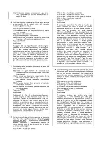 4-4) Verdadeiro. A opção concorda com o que já foi           1-1) un olor a muerto que sorprende.
         dito a propósito do assunto desenvolvido ao             2-2) un olor a muerto que tira para atrás.
         longo do texto.                                         3-3) un olor a muerto que no hay quien lo aguante.
                                                                 4-4) un olor a muerto que para qué.
                                                                 Resposta: VFVVV
10. Entre las diversas causas a las que el autor achaca          Justificativa:
    la generación de la actual crisis del mercado
                                                                 A expressão espanhola “un olor a muerto que
    financiero, podemos incluir:
                                                                 mata”, referida, no caso, à bolsa de valores
    0-0) un tipo de interés fluctuante.                          espanhola, significa — de uma forma figurada, é
    1-1) la existencia de una financiación con un precio         claro, que se encontra em uma situação
          muy elevado.                                           extremamente difícil, em crise, quase perto de sua
    2-2) activos sobrevalorados.                                 falência (morte) completa. Dentro dela, a parte final,
    3-3) garantías frágiles o insuficientes.                     “que mata” é uma expressão coloquial que vem
    4-4) el hecho que, de repente, los bancos dejaron de         acrescentar um sentido de reforço, de intensidade a
          financiar o refinanciar ciertas operaciones.           respeito do fragmento anterior “un olor a muerto”,
    Resposta: VFVVV                                              isto é, “o cheiro a morto é muito grande:
                                                                 efetivamente, (a bolsa) está morta mesmo, fede”.
    Justificativa:
                                                                 Então, dentre as cinco opções que são oferecidas,
    As opções 0-0 e 2-2 parafraseiam o texto original            apenas “que sorprende” fica fora do contexto
    (portanto, as duas são verdadeiras). Já as opções            significativo indicado e está incorreta. Já a
    3-3 e 4-4, ambas verdadeiras, se referem,                    expressão “que para qué”, correta, aparece
    respectivamente, ao fato da garantia ser flutuante           também, às vezes, reforçada em espanhol da
    (como os juros) e à expressão espanhola “cerrar el           seguinte forma: “que para qué contar” e é
    grifo”, isto é, “cortar as linhas de empréstimo” por         compatível com outros contextos significativos, não
    parte dos bancos. A opção 1-1 é falsa, porque o que          apenas aqui. As outras três possibilidades corretas
    se diz no texto é justamente o contrário, ou seja,           “que apesta” (“que fede demais”), “que tira para
    que o financiamento era concedido quase de graça.            atrás” (“que desmaia a pessoa”), “que no hay quien
                                                                 lo aguante” (“que ninguém pode suportá-lo”), se
                                                                 referem de forma direta ao “cheiro a morto”.
11. Con relación a las entidades financieras, el autor del
    texto nos dice que:
                                                             13. Considere el siguiente fragmento extraído del primer
    0-0) existe un gran número de personas que                   párrafo del texto: “Aroma que desprenden compañías
          mantiene deudas cuantiosas con los bancos en           que no son ya sino cadáveres”. Con referencia al
          la actualidad                                          segmento que aparece destacado, y manteniendo
    1-1) la banca es claramente responsable de la                siempre el mismo sentido que el original, puede ser
          situación financiera a día de hoy                      sustituido por:
    2-2) los bancos nunca alentaron operaciones
          inciertas                                              0-0) que ya no son sino cadáveres.
    3-3) la banca siempre tuvo presente el carácter              1-1) que ya son tan sólo cadáveres.
          cíclico de la economía                                 2-2) pero que ya no son cadáveres.
    4-4) los bancos no tomaron medidas efectivas de              3-3) que no son ya otra cosa que cadáveres.
          control de riesgo                                      4-4) que apenas no son ya cadáveres.
    Resposta: VVFFV                                              Resposta: VVFVF
    Justificativa:                                               Justificativa:
    As opções 0-0, 1-1 e 4-4, verdadeiras, parafraseiam          A estrutura sintática que contém uma dupla
    o texto original e não merecem outro tipo de                 negação “no ... sino” significa giro culto para
    justificativa. Já para as opções incorretas 2-2 e 3-3,       expressar a afirmação de algo. Portanto, quando no
    vale dizer, no primeiro caso, que no texto se diz o          texto se diz que “no son ya sino cadávares”, referido
    contrário, no sentido de que os bancos atuaram de            às “compañías”, significa que “as firmas, as
    forma irresponsável por alentar operações incertas;          empresas já foram, faliram, são, metaforicamente
    no segundo caso, se diz, a propósito dos bancos              falando, cadáveres”, isto é, afirma-se que as
    bem como dos demais agentes financeiros que não              empresas SÃO (no momento atual, “já”) cadáveres.
    tomaram em conta alguns fatores, dentre eles,                Portanto, a opção 2-2 é falsa, porque expressa
    precisamente, o caráter cíclico da economia.                 justamente o contrário, entanto que na opção 4-4,
                                                                 também incorreta, usa-se a forma espanhola
                                                                 “apenas” que, a diferença do português, não
                                                                 significa “somente”, senão que possui um valor de
12. En la primera línea del texto aparece la siguiente           aproximação, próximo de “quase” em português. As
    frase: “La bolsa española empieza a despedir un olor         restantes opções estão corretas, pois oferecem
    a muerto que mata”. Con relación al segmento que             opções estilísticas diversas para expressar o
    aparece subrayado, y manteniendo siempre el                  sentido original da expressão que aparece no texto.
    mismo sentido que el que presenta en el texto,
    podemos sustituirlo por:
    0-0) un olor a muerto que apesta.
 