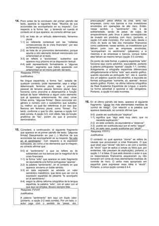 14. Poco antes de la conclusión del primer párrafo del           preocupação” pelos efeitos da crise, tanto nas
    texto, aparece la siguiente frase: “Muchos de sus            empresas, como nos bancos e nos investidores
    accionistas las acompañarán en su trayecto”. Con             envolvidos em operações de alto risco. Então,
    respecto a la forma ‘las’, y teniendo en cuenta el           nesse sentido, o “sentimento” não é de
    contexto en el que aparece, es correcto afirmar que:         solidariedade, senão de pesar, de culpa, de
                                                                 arrependimento pelo ônus e pelas conseqüências
    0-0) se trata de un artículo determinado, femenino           de investir em produtos com risco; (portanto, a
          plural.                                                opção 0-0 está incorreta). Por outro lado, desde o
    1-1) su referente contextual son las “nefastas               início do texto se fala dos mercados financeiros
          consecuencias de la crisis financiera”: por eso        como cadáveres; nesse sentido, os investidores que
          es femenino plural.                                    faliram junto com as empresas envolvidas,
    2-2) se trata de un pronombre demostrativo, porque           “acompanham no sentimento” (pêsames) a si
          apunta a otro elemento textual mencionado con          mesmos e às empresas e bancos, porque todos
          anterioridad en el texto.                              eles faliram ao mesmo tempo (opção 3-3 correta).
    3-3) se refiere a “accionistas”, sustantivo que
          aparece muy próximo en la disposición textual.         Do ponto de vista formal, a palavra espanhola “sólo”
    4-4) está representando formalmente a “algunas               funciona aqui como advérbio, equivalente, portanto
          firmas”, segmento que había aparecido con              à palavra portuguesa “apenas” (opção 1-1, correta).
          anterioridad en el mismo párrafo del texto.            Antigamente, a ortografia espanhola diferenciava
    Resposta: FFFFV                                              obrigatoriamente a forma “solo” sem acento gráfico,
                                                                 quando equivalia ao português “só”, isto é, quando
    Justificativa:
                                                                 era um adjetivo; quando era advérbio, e equivalia às
    Na língua espanhola, a forma “las”, isolada de               formas portuguesas “somente, só, apenas”, levava
    qualquer contexto, pode representar, seja o artigo           acento gráfico. Porém, na última reforma ortográfica
    determinado feminino plural, seja o pronome                  da Real Academia Espanhola da Língua, o acento
    pessoal de terceira pessoa feminino plural. Aqui             na forma adverbial é opcional e não obrigatória.
    funciona como pronome e desempenha a função                  Portanto, a opção 4-4 está incorreta.
    textual de fazer referência a algum outro elemento
    que já apareceu anteriormente. No caso, umas
    linhas acima, “algunas firmas”. Deve concordar em
    gênero e número com o substantivo que substitui          16. En el último párrafo del texto, aparece el siguiente
    ou, melhor, ao qual faz referência: é por isso que           fragmento: “obviar las más elementales medidas de
    flexiona em feminino plural, como “firmas”. Por              control de riesgo”. Con relación a la palabra que
    tanto, conforme o que foi dito, apenas a opção 4-4           aparece destacada, es correcto afirmar que:
    está correta. A opção 3-3, com efeito, fala da função        0-0) puede ser sustituida por “explicar”.
    anafórica de “las”, porém diz que é pronome                  1-1) significa que “algo está muy claro, que no
    demonstrativo.                                                     necesita explicación.”
                                                                 2-2) en este contexto, es equivalente a “observar”.
                                                                 3-3) puede ser sustituida aquí por el verbo “seguir”.
                                                                 4-4) en este caso, puede sustituirse por “eludir”.
15. Considere, a continuación, el siguiente fragmento
    que aparece en el primer párrafo del texto: “[algunas        Resposta: FFFFV
    firmas] Descansarán en paz (...) Muchos de sus               Justificativa:
    accionistas las acompañarán en su trayecto. No sólo
                                                                 O contexto no qual aparece “obviar” se refere às
    en el sentimiento”. Con respecto a la expresión
                                                                 causas que provocaram a crise financeira. O que
    subrayada, así como a los elementos que la integran,
                                                                 quer dizer aqui “obviar” não tem a ver com o sentido
    es correcto afirmar que:
                                                                 de “obvio” (que se aplica a coisas ou fatos que, por
    0-0) el “sentimiento” a que se refiere es de                 evidentes, não precisam de explicação), portanto, a
          solidaridad con los bancos por la magnitud de la       opção 1-1 é falsa. O que está dizendo o autor é que
          crisis financiera.                                     os responsáveis financeiros esqueceram ou não
    1-1) la forma “sólo” que aparece en este fragmento           tomaram em conta as mais elementares medidas de
          es equivalente a la forma portuguesa “apenas”.         controle de risco. O verbo mais apropriado em
    2-2) la palabra “sentimiento”, en el contexto en que         espanhol para expressar essa idéia é “eludir”.
          aparece, encierra un doble sentido.                    Portanto, a única opção correta é 4-4.
    3-3) en esta expresión se advierte un valor
          semántico metafórico, que tiene que ver con la
          expresión española de pésame “le acompaño
          en el sentimiento”.
    4-4) según la última reforma ortográfica de la lengua
          española, la palabra “sólo”, con el valor con el
          que aquí se emplea, llevará siempre tilde.
    Resposta: FVVVF
    Justificativa:
    A palavra “sentimento” tem aqui um duplo valor
    (portanto, a opção 2-2 está correta). Por um lado, o
    autor joga com o sentido de “pesar, dor,
 