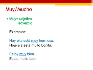 Muy/Mucho
• Muy+ adjetivo
adverbio
Exemplos:
Hoy ella está muy hermosa.
Hoje ela está muito bonita.
Estoy muy bien.
Estou muito bem.