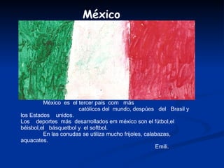 México  es  el tercer pais  com  más  católicos del  mundo, despúes  del  Brasil y  los Estados  unidos. Los  deportes  más  desarrollados em méxico son el fútbol,el béisbol,el  básquetbol y  el softbol. En las conudas se utiliza mucho frijoles, calabazas, aquacates. Emili.  México 