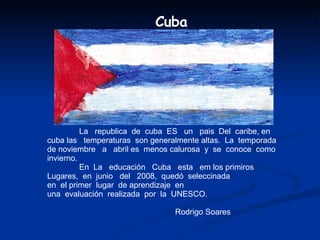 La  republica  de  cuba  ES  un  pais  Del  caribe, en  cuba las  temperaturas  son generalmente altas.  La  temporada  de noviembre  a  abril es  menos calurosa  y  se  conoce  como  invierno. En  La  educación  Cuba  esta  em los primiros  Lugares,  en  junio  del  2008,  quedó  seleccinada en  el primer  lugar  de aprendizaje  en  una  evaluación  realizada  por  la  UNESCO. Rodrigo Soares Cuba 