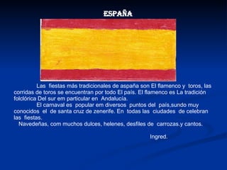 Las  fiestas más tradicionales de aspaña son El flamenco y  toros, las corridas de toros se encuentran por todo El país. El flamenco es La tradición folclórica Del sur em particular en  Andalucía. El carnaval es  popular em diversos  puntos del  país,sundo muy  conocidos  el  de santa cruz de zenerife. En  todas las  ciudades  de celebran las  fiestas. Navedeñas, com muchos dulces, helenes, desfiles de  carrozas.y cantos. Ingred. España 