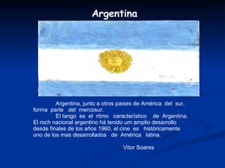 Argentina, junto a otros paises de América  del  sur,  forma  parte  del  mercosur. El tango  es  el  ritmo  característico  de  Argentina.  El roch nacional argentino há tenido um amplio desarrollo desde finales de los años 1960. el cine  es  históricamente uno de los mas desarrollados  de  América  latina.  Vitor Soares Argentina 