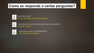 Como se responde a certas perguntas?
Qué día es hoy?
Hoy es domingo, nueve, de agosto
Qué día de la semana tienes clases de español?
Día de martes.
Quándo es que tu compleaños?
Día seis, de noviembre
 