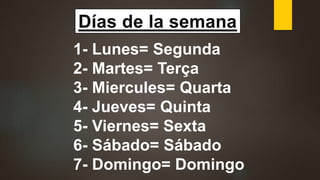 Días de la semana
1- Lunes= Segunda
2- Martes= Terça
3- Miercules= Quarta
4- Jueves= Quinta
5- Viernes= Sexta
6- Sábado= Sábado
7- Domingo= Domingo
 
