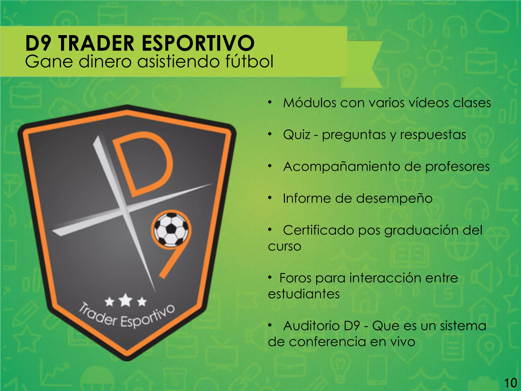 D9 TRADER ESPORTIVO
Gane dinero asistiendo fútbol
• Módulos con varios vídeos clases
• Quiz - preguntas y respuestas
• Acompañamiento de profesores
• Informe de desempeño
• Certificado pos graduación del
curso
• Foros para interacción entre
estudiantes
• Auditorio D9 - Que es un sistema
de conferencia en vivo
10
 