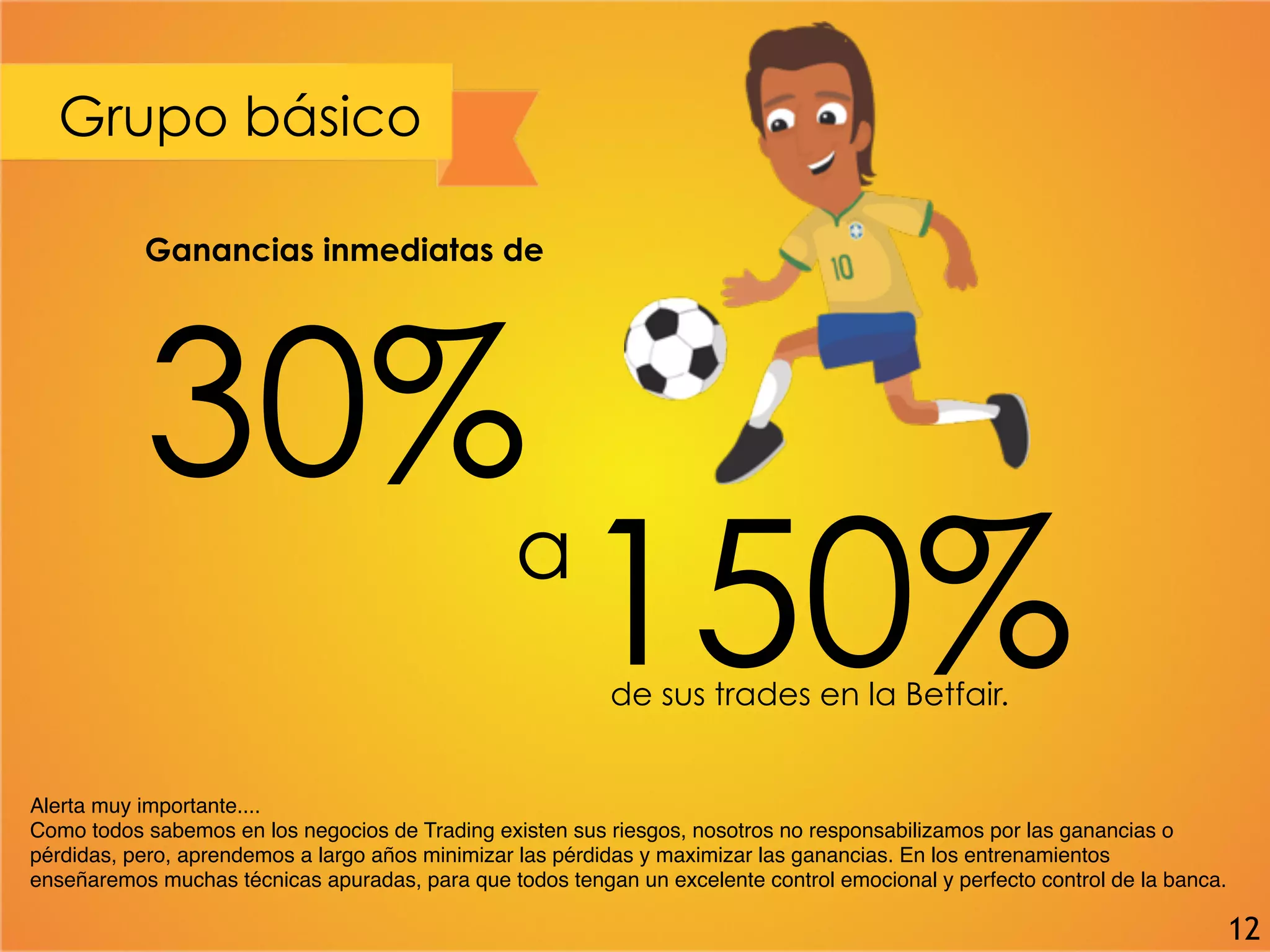 Grupo básico
Alerta muy importante....
Como todos sabemos en los negocios de Trading existen sus riesgos, nosotros no responsabilizamos por las ganancias o
pérdidas, pero, aprendemos a largo años minimizar las pérdidas y maximizar las ganancias. En los entrenamientos
enseñaremos muchas técnicas apuradas, para que todos tengan un excelente control emocional y perfecto control de la banca.
Ganancias inmediatas de
30%
a
150%de sus trades en la Betfair.
12
 