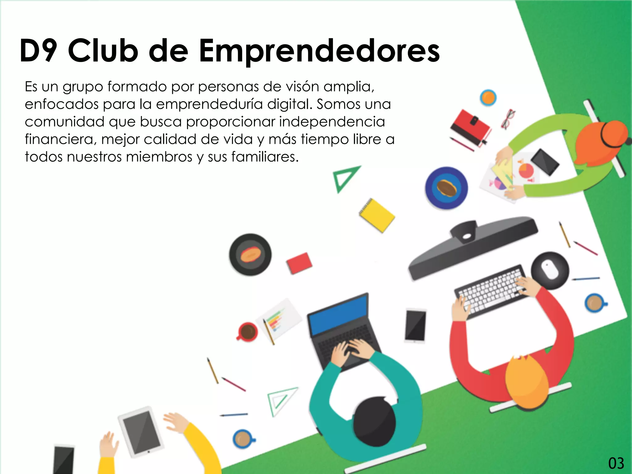D9 Club de Emprendedores
Es un grupo formado por personas de visón amplia,
enfocados para la emprendeduría digital. Somos una
comunidad que busca proporcionar independencia
financiera, mejor calidad de vida y más tiempo libre a
todos nuestros miembros y sus familiares.
03
 