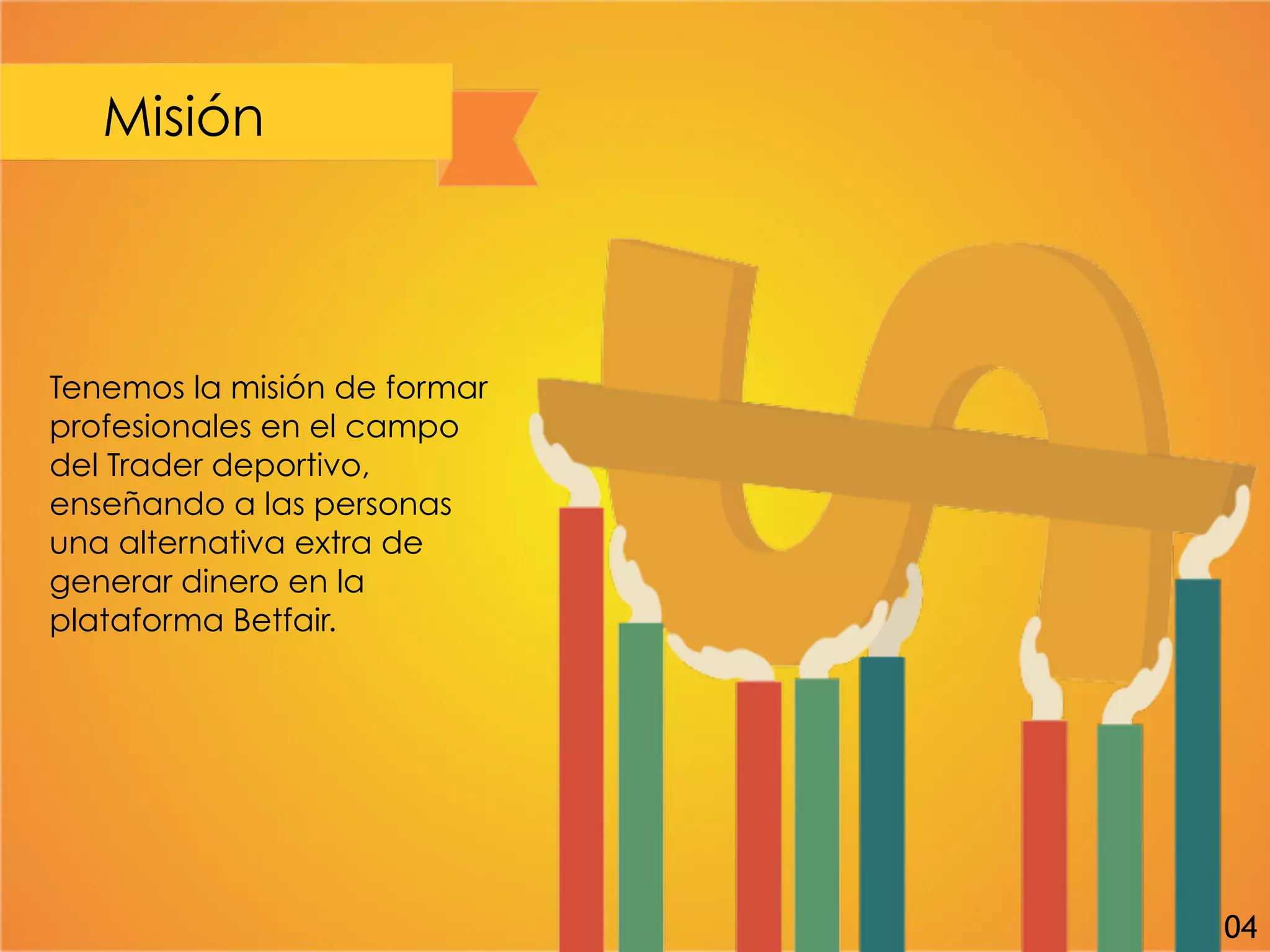 Misión
Tenemos la misión de formar
profesionales en el campo
del Trader deportivo,
enseñando a las personas
una alternativa extra de
generar dinero en la
plataforma Betfair.
04
 