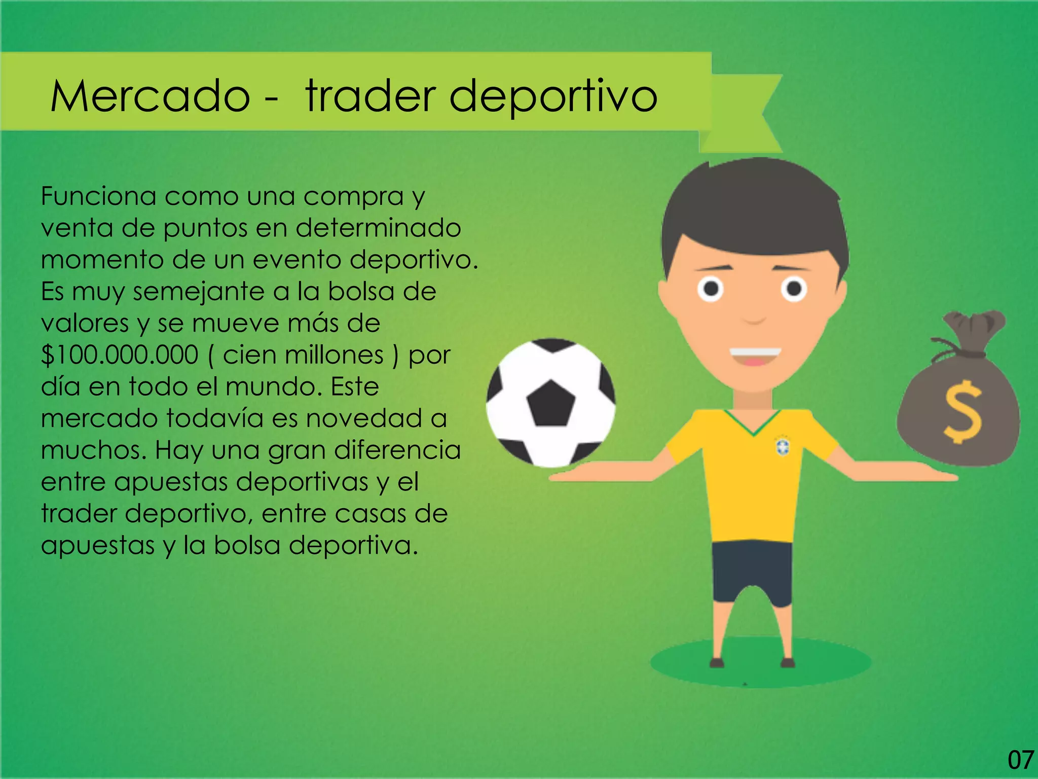 Funciona como una compra y
venta de puntos en determinado
momento de un evento deportivo.
Es muy semejante a la bolsa de
valores y se mueve más de
$100.000.000 ( cien millones ) por
día en todo el mundo. Este
mercado todavía es novedad a
muchos. Hay una gran diferencia
entre apuestas deportivas y el
trader deportivo, entre casas de
apuestas y la bolsa deportiva.
Mercado - trader deportivo
07
 