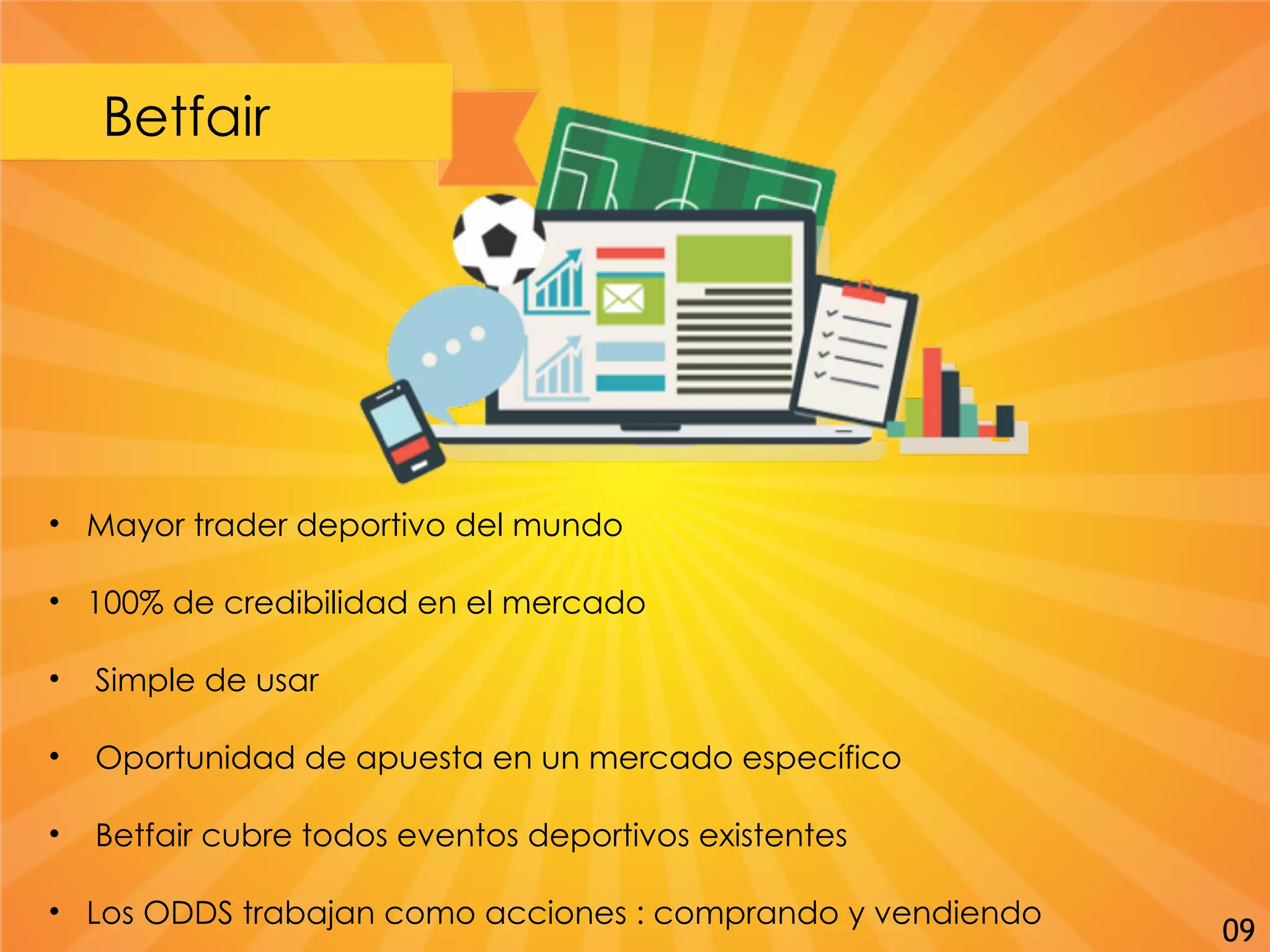 Betfair
• Mayor trader deportivo del mundo
• 100% de credibilidad en el mercado
• Simple de usar
• Oportunidad de apuesta en un mercado específico
• Betfair cubre todos eventos deportivos existentes
• Los ODDS trabajan como acciones : comprando y vendiendo
09
 