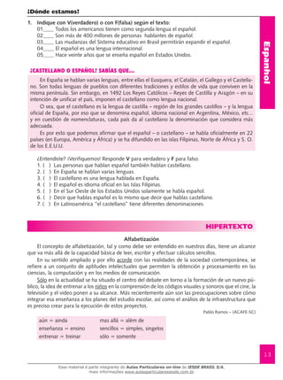Espanhol
13
¿Dónde estamos?
1.	 Indique con V(verdadero) o con F(falsa) según el texto:
01 Todos los americanos tienen como segunda lengua el español.
02 Son más de 400 millones de personas hablantes de español.
03 Las mudanzas del Sistema educativo en Brasil permitirán expandir el español.
04 El español es una lengua internacional.
05 Hace veinte años que se enseña español en Estados Unidos.
¿CASTELLANO O ESPAÑOL? SABÍAS QUE...
En España se hablan varias lenguas, entre ellas el Eusquera, el Catalán, el Gallego y el Castella-
no. Son todas lenguas de pueblos con diferentes tradiciones y estilos de vida que conviven en la
misma península. Sin embargo, en 1492 Los Reyes Católicos – Reyes de Castilla y Aragón – en su
intención de unificar el país, imponen el castellano como lengua nacional.
O sea, que el castellano es la lengua de castilla – región de los grandes castillos – y la lengua
oficial de España, por eso que se denomina español, idioma nacional en Argentina, México, etc...
y en cuestión de nomenclaturas, cada país da al castellano la denominación que considera más
adecuada.
Es por esto que podemos afirmar que el español – o castellano – se habla oficialmente en 22
países (en Europa, América y África) y se ha difundido en las islas Filipinas, Norte de África y S. O.
de los E.E.U.U.
¿Entendiste? ¡Verifiquemos! Responde V para verdadero y F para falso.
1. ( )	 Las personas que hablan español también hablan castellano.
2. ( )	 En España se hablan varias lenguas.
3. ( )	 El castellano es una lengua hablada en España.	
4. ( )	 El español es idioma oficial en las Islas Filipinas.
5. ( )	 En el Sur Oeste de los Estados Unidos solamente se habla español.
6. ( )	 Decir que hablas español es lo mismo que decir que hablas castellano.
7. (   )	 En Latinoamérica “el castellano” tiene diferentes denominaciones.
HIPERTEXTO
Alfabetización
El concepto de alfabetización, tal y como debe ser entendido en nuestros días, tiene un alcance
que va más allá de la capacidad básica de leer, escribir y efectuar cálculos sencillos.
En su sentido ampliado y por ello acorde con las realidades de la sociedad contemporánea, se
refiere a un conjunto de aptitudes intelectuales que permiten la obtención y procesamiento en las
ciencias, la computación y en los medios de comunicación.
Sólo en la actualidad se ha situado el centro del debate en torno a la formación de un nuevo pú-
blico, la idea de entrenar a los niños en la comprensión de los códigos visuales y sonoros que el cine, la
televisión y el video ponen a su alcance. Más recientemente aún son las preocupaciones sobre cómo
integrar esa enseñanza a los planes del estudio escolar, así como el análisis de la infraestructura que
es preciso crear para la ejecución de estos proyectos.					
Pablo Ramos – (ACAFE-SC)
aún = ainda mas allá = além de
enseñanza = ensino sencillos = simples, singelos
entrenar = treinar sólo = somente
Esse material é parte integrante do Aulas Particulares on-line do IESDE BRASIL S/A,
mais informações www.aulasparticularesiesde.com.br
 