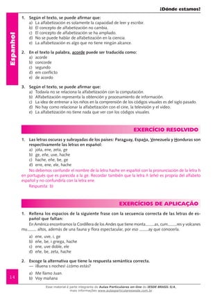 ¿Dónde estamos?
14
Espanhol
1.	 Según el texto, se puede afirmar que:
a) 	La alfabetización es solamente la capacidad de leer y escribir.
b) 	El concepto de alfabetización no cambia.
c) 	 El concepto de alfabetización se ha ampliado.
d) 	No se puede hablar de alfabetización en la ciencia.
e) 	La alfabetización es algo que no tiene ningún alcance.
2.	 En el texto la palabra, acorde puede ser traducida como:	
a)	 acorde
b)	 concorde
c)	 segundo
d)	 em conflicto
e)	 de acordo
3.	 Según el texto, se puede afirmar que:
a)	 Todavía no se relaciona la alfabetización con la computación.
b)	 Alfabetización representa la obtención y procesamiento de información.
c)	 La idea de entrenar a los niños en la comprensión de los códigos visuales es del siglo pasado.
d)	 No hay como relacionar la alfabetización con el cine, la televisión y el video.
e)	 La alfabetización no tiene nada que ver con los códigos visuales.
EXERCÍCIO RESOLVIDO
1.	 Las letras oscuras y subrayadas de los países: Paraguay, España, Venezuela y Honduras son
respectivamente las letras en español:
a)	 jota, ene, zeta, ge
b)	 ge, eñe, uve, hache
c)	 hache, eñe, be, ge
d)	 erre, ene, ele, hache	
No debemos confundir el nombre de la letra hache en español con la pronunciación de la letra h
en portugués que es parecida a la ge. Recordar también que la letra ñ (eñe) es propria del alfabeto
español y no confundirla con la letra ene.
Respuesta: b)
EXERCÍCIOs de aplicação
1.	 Rellena los espacios de la siguiente frase con la secuencia correcta de las letras de es-
pañol que faltan:
En América encontramos la Cordillera de los Andes que tiene monta as, cum res y volcanes
mu altos, además de una fauna y flora espectacular, por eso ay que conocerla.
a)	 ene, uve, i, ge
b)	 eñe, be, i griega, hache
c)	 ene, uve doble, ele
d)	 eñe, be, zeta, hache
2.	 Escoge la alternativa que tiene la respuesta semántica correcta.
—	 ¡Buena s noches! ¿cómo estás?
a) 	Me llamo Juan.
b) 	Voy mañana	
Esse material é parte integrante do Aulas Particulares on-line do IESDE BRASIL S/A,
mais informações www.aulasparticularesiesde.com.br
 