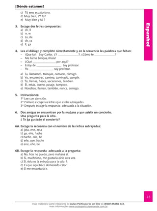 Espanhol
15
¿Dónde estamos?
c) 	 Tú eres ecuatoriano.
d) Muy bien, ¿Y tú?
e)	 Muy bien y tú ?
3.	 Escoge dos letras compuestas:
a)	 ch, ll
b)	 rr, w
c)	 za, ña
d)	 ch, ra
e)	 ll, ga
4.	 Lea el diálogo y complete correctamente y en la secuencia las palabras que faltan:
–	 ¡Que tal! Soy Carlos. ¿Y ?, ¿Cómo te ?
–	 Me llamo Enrique,¡Hola!
–	 ¿Qué por aquí?
–	 Estoy de . Soy profesor.
–	 Yo soy profesor.
a) Tu, llamamos, trabajas, cansado, consigo.
b) Yo, encuentras, camino, caminado, cumplir.
c) Tú, llamas, haces, vacaciones, también.
d) Él, estás, bueno, pasaje, tampoco.
e) Nosotros, llaman, también, nunca, consigo.
5.	 Instrucciones:
1º Lee con atención.
2º Primero escoge las letras que están subrayadas.
3º Después escoge la respuesta adecuada a la situación.
6.	 Dos amigas se encuentran por la mañana y van asistir un concierto.
Una pregunta para la otra.
¿ Te ha gustado el concierto?
6A.	Escoge la secuencia con el nombre de las letras subrayadas:
a) jota, ene, zeta
b) ge, eñe, hache
c) hache, eñe, be
d) eñe, uve, hache
e) erre, eñe, be
6B. Escoge la respuesta adecuada a la pregunta:
a) No, hoy no puedo, pero mañana sí.
b) Sí, muchísimo, me gustaría oírlo otra vez.
c) Sí, ésta es la entrada para la sala 1.
d) Es que aquí hace demasiado calor.
e) Sí me encantaría ir.
Esse material é parte integrante do Aulas Particulares on-line do IESDE BRASIL S/A,
mais informações www.aulasparticularesiesde.com.br
 