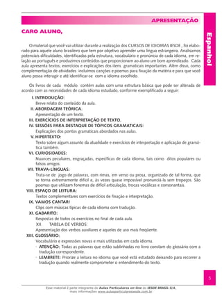 Espanhol
5
Apresentação
Caro Aluno,
O material que você vai utilizar durante a realização dos CURSOS DE IDIOMAS IESDE , foi elabo-
rado para aquele aluno brasileiro que tem por objetivo aprender uma língua estrangeira. Analisamos
potenciais dificuldades, identificadas pela estrutura, vocabulário e pronúncia de cada idioma, em re-
lação ao português e produzimos conteúdos que proporcionam ao aluno um bom aprendizado. Cada
aula apresenta textos, exercícios e explicações dos itens gramaticais importantes. Além disso, como
complementação de atividades incluímos canções e poemas para fixação da matéria e para que você
aluno possa interagir e até identificar-se com o idioma escolhido.
Os livros de cada módulo contém aulas com uma estrutura básica que pode ser alterada de
acordo com as necessidades de cada idioma estudado, conforme exemplificado a seguir:
I.	INTRODUÇÃO:
Breve relato do conteúdo da aula.
II.	ABORDAGEM TEÓRICA.
Apresentação de um texto.
III.	EXERCÍCIOS DE INTERPRETAÇÃO DE TEXTO.
IV.	SESSÕES PARA DESTAQUE DE TÓPICOS GRAMATICAIS:
Explicações dos pontos gramaticais abordados nas aulas.
V.	HIPERTEXTO:
Texto sobre algum assunto da atualidade e exercícios de interpretação e aplicação de gramá-
tica também.
VI.	CURIOSIDADES:
Nuances peculiares, engraçadas, específicas de cada idioma, tais como ditos populares ou
falsos amigos.
VII.	TRAVA-LÍNGUAS:
Trata-se de jogo de palavras, com rimas, em verso ou prosa, organizado de tal forma, que
se torna extremamente difícil e, às vezes quase impossível pronunciá-la sem tropeços. São
poemas que utilizam fonemas de difícil articulação, trocas vocálicas e consonantais.
VIII.	ESPAÇO DE LEITURA:
Textos complementares com exercícios de fixação e interpretação.
IX.	VAMOS CANTAR!
Clips com músicas típicas de cada idioma com tradução.
XI.	GABARITO:
Respostas de todos os exercícios no final de cada aula.
XII. TABELA DE VERBOS:
Apresentação dos verbos auxiliares e aqueles de uso mais freqüente.
XIII.	GLOSSÁRIO:
Vocabulário e expressões novas e mais utilizadas em cada idioma.
·	 ATENÇÃO: Todas as palavras que estão sublinhadas no livro constam do glossário com a
tradução correspondente.
·	 LEMBRETE: Priorize a leitura no idioma que você está estudado deixando para recorrer a
tradução quando realmente comprometer o entendimento do texto.
Esse material é parte integrante do Aulas Particulares on-line do IESDE BRASIL S/A,
mais informações www.aulasparticularesiesde.com.br
 