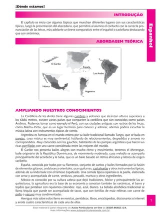 Espanhol
7
¿Dónde estamos?
INTRODUÇÃO
El capítulo se inicia con algunos tópicos que muestran diferentes lugares con sus características
típicas, luego la presentación del abecedario, que permitirá al alumno el contacto con la correcta pro-
nunciación de las letras, más adelante un breve comparativo entre el español o castellano destacando
que son sinónimos.
ABORDAGEM TEÓRICA
AMPLIANDO NUESTROS CONOCIMIENTOS
La Cordillera de los Andes tiene algunas cumbres y volcanes que alcanzan alturas superiores a
los 6880 metros, existen varios países que comparten la cordillera que son conocidos como países
Andinos. Podemos tomar como ejemplo el Perú, con sus ciudades antiguas con rastros de los Incas,
como Machu-Pichu, que es un lugar hermoso para conocer y admirar, además podrás escuchar la
música latina con instrumentos típicos de viento.
Argentina es famosa en el mundo entero por su baile tradicional llamado Tango, que se baila en
parejas, cuya música es muy sentimental, hablando de relacionamientos, despedidas y amores no
correspondidos. Muy conocidos son los gauchos, habitantes de las pampas argentinas que hacen sus
ricas parrilladas con una carne considerada entre las mejores del mundo.
El Caribe nos presenta bailes alegres con mucho ritmo y movimiento, tenemos el Merengue,
baile originario de la República Dominicana, de movimiento moderado, cuya melodía se acompaña
principalmente del acordeón y la Salsa, que es un baile basado en ritmos africanos y latinos de origen
caribeño.
España, conocida por todos por su flamenco, conjunto de cantos y bailes formados por la fusión
de elementos gitanos, andaluces y orientales, usan guitarras, castañuelas y otros instrumentos típicos,
además de su lindo baile con el famoso Zapateado. Una comida típica española es la paella, elaborada
con arroz y acompañada de carne, verduras, pescado, marisco y otros ingredientes.
México es conocido por su cultura azteca que dejó tradiciones, folclor y principalmente las ar-
quitecturas, la agricultura era la base de su economía y conocían también las cerámicas, el barro y
tejidos que pintaban con riquísimos coloridos: rojo, azul, blanco. La bebida alcohólica tradicional se
llama tequila que puede ser acompañada de tacos, que son tortillas de maíz rellenas con carne de
pollo o vacuno muy condimentadas.
Averigua más sobre estos ítems en revistas, periódicos, libros, enciclopedias, diccionarios o Internet
y anote cuatro características de cada una de ellas.
El Caribe
México
España
Los Andes
Argentina
Esse material é parte integrante do Aulas Particulares on-line do IESDE BRASIL S/A,
mais informações www.aulasparticularesiesde.com.br
 
