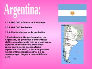 Argentina: * 35.300.000 Número de hablantes * 35.409.000 Población * 99,7% Hablantes en la población  * Curiosidades: No período atual da Argentina, os governos democráticos eleitos popularmente não se mostraram capazes de resolver os problemas sócio-econômicos da população  argentina . Em 2002, a taxa de pobreza na Argentina chegou a 56% e a de desemprego chegou a inacreditáveis 31%. 