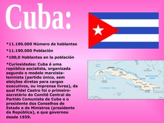 Cuba: *11.190.000 Número de hablantes *11.190.000 Población *100,0 Hablantes en la población *Curiosidades: Cuba é uma república socialista, organizada segundo o modelo marxista-leninista (partido único, sem eleições diretas para cargos executivos, ou imprensa livres), da qual Fidel Castro foi o primeiro-secretário do Comitê Central do Partido Comunista de Cuba e o presidente dos Conselhos de Estado e de Ministros (presidente da República), e que governou desde 1959.   