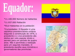 Equador: *11.100.000 Número de hablantes *11.937.000 Población *93,0 Hablantes en la población *Curiosidades: O Equador é uma república presidencialista unitária. Segundo a constituição de 1979, o presidente e o vice-presidente são eleitos por voto popular direto e secreto para um período de quatro anos. Não é permitida a reeleição para um segundo mandato. O presidente escolhe seus ministros e governadores das províncias. 