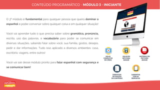 12
Copyright © Espanhol de Verdade, Todos os Direitos Reservados. Distribuição e reprodução sem autorização do autor são proibidos por lei.
O 3º módulo é fundamental para qualquer pessoa que queira dominar o
espanhol e poder conversar sobre qualquer coisa e em qualquer situação!
Você vai aprender tudo o que precisa saber sobre gramática, pronúncia,
escrita, uso das palavras, e vocabulário para poder se comunicar em
diversas situações, sabendo falar sobre você, sua família, gostos, desejos,
pedir e dar informações. Tudo isso aplicado a diversos ambientes: casa,
escritório, viagens, entre outros!
Você vai sair desse módulo pronto para falar espanhol com segurança e
se comunicar bem!
AULAS
COMPLETAS
EM VÍDEO
AULAS EM
MP3 PARA
BAIXAR
MATERIAL EM
PDF PARA
BAIXAR
EXERCÍCIOS
DE FIXAÇÃO
DO CONTEÚDO
GABARITOS
COM AS
RESPOSTAS
 