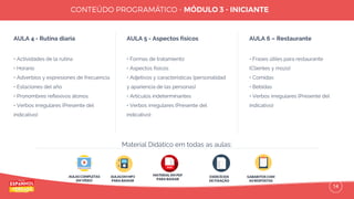 14
AULA 4 - Rutina diaria
• Actividades de la rutina
• Horario
• Adverbios y expresiones de frecuencia
• Estaciones del año
• Pronombres reﬂexivos átonos
• Verbos irregulares (Presente del
indicativo)
AULA 5 - Aspectos físicos
• Formas de tratamiento
• Aspectos físicos
• Adjetivos y características (personalidad
y apariencia de las personas)
• Artículos indeterminantes
• Verbos irregulares (Presente del
indicativo)
AULA 6 – Restaurante
• Frases útiles para restaurante
(Clientes y mozo)
• Comidas
• Bebidas
• Verbos irregulares (Presente del
indicativo)
AULAS COMPLETAS
EM VÍDEO
AULAS EM MP3
PARA BAIXAR
EXERCÍCIOS
DE FIXAÇÃO
GABARITOS COM
AS RESPOSTAS
Material Didático em todas as aulas:
MATERIAL EM PDF
PARA BAIXAR
 