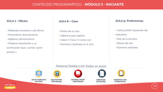 15
AULA 7 - Oﬁcina
• Materiales escolares y de oﬁcina
• Pronombres demostrativos
• Adjetivos demostrativos
• Palabras importantes y su
acentuación (que, cuando, quien,
porque…)
AULA 8 – Casa
• Partes de la casa
• Adjetivos para objetos
• Haber X Tener X Contar con
• Números Cardinales (0 al 100)
AULA 9- Preferencias
• Verbo preferir (presente del
indicativo)
• Días de la semana
• Meses del año
• Números ordinales
AULAS COMPLETAS
EM VÍDEO
AULAS EM MP3
PARA BAIXAR
EXERCÍCIOS
DE FIXAÇÃO
GABARITOS COM
AS RESPOSTAS
Material Didático em todas as aulas:
MATERIAL EM PDF
PARA BAIXAR
 
